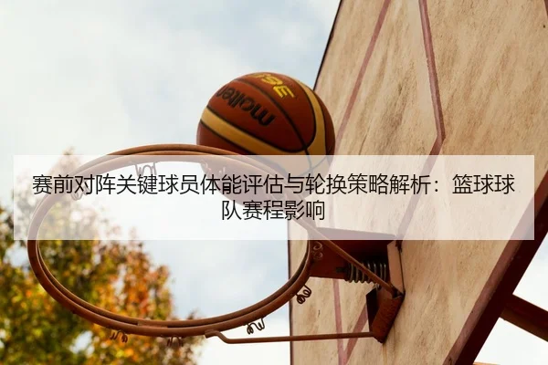 赛前对阵关键球员体能评估与轮换策略解析：篮球球队赛程影响